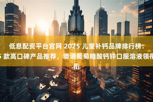 低息配资平台官网 2025 儿童补钙品牌排行榜：5 款高口碑产品推荐，澳诺葡萄糖酸钙锌口服溶液领衔