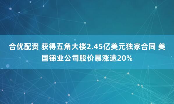 合优配资 获得五角大楼2.45亿美元独家合同 美国锑业公司股价暴涨逾20%
