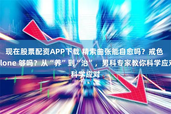 现在股票配资APP下载 精索曲张能自愈吗？戒色 alone 够吗？从“养”到“治”，男科专家教你科学应对