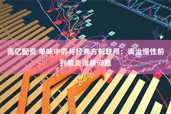 高亿配资 单味中药与经典方剂联用：调治慢性前列腺炎排尿问题