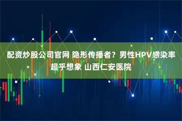 配资炒股公司官网 隐形传播者？男性HPV感染率超乎想象 山西仁安医院