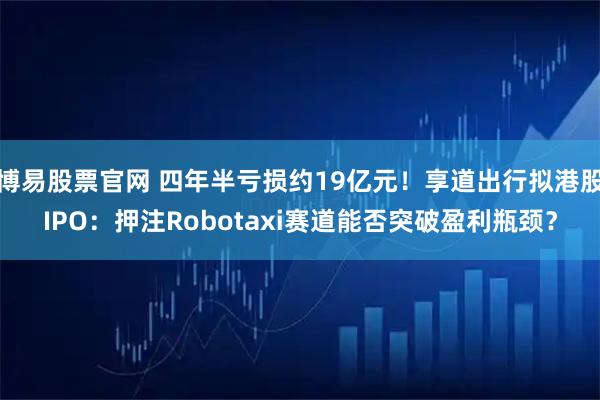 博易股票官网 四年半亏损约19亿元！享道出行拟港股IPO：押注Robotaxi赛道能否突破盈利瓶颈？