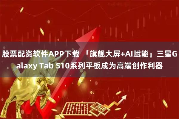 股票配资软件APP下载 「旗舰大屏+AI赋能」三星Galaxy Tab S10系列平板成为高端创作利器