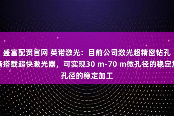 盛富配资官网 英诺激光：目前公司激光超精密钻孔设备搭载超快激光器，可实现30 m-70 m微孔径的稳定加工