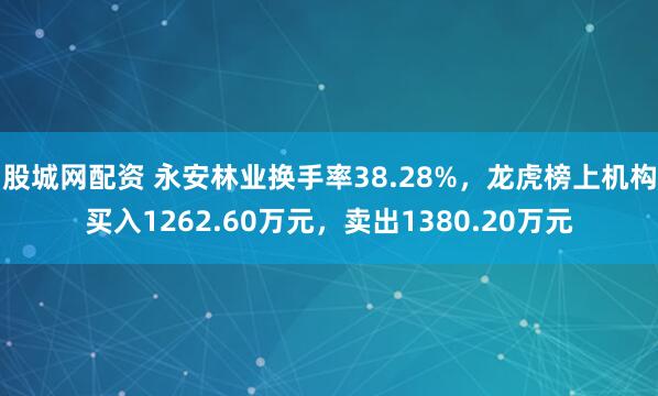 股城网配资 永安林业换手率38.28%,龙虎榜上机构买入1262.60万元,卖出1380.20万元