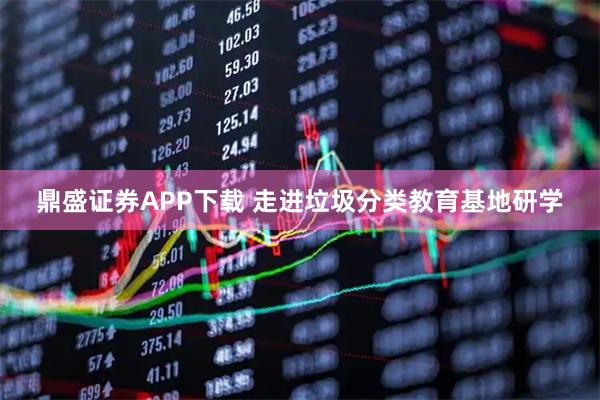 鼎盛证券APP下载 走进垃圾分类教育基地研学