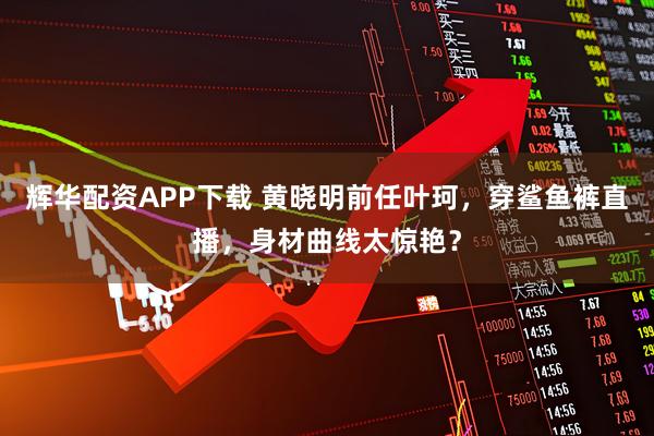 辉华配资APP下载 黄晓明前任叶珂,穿鲨鱼裤直播,身材曲线太惊艳?