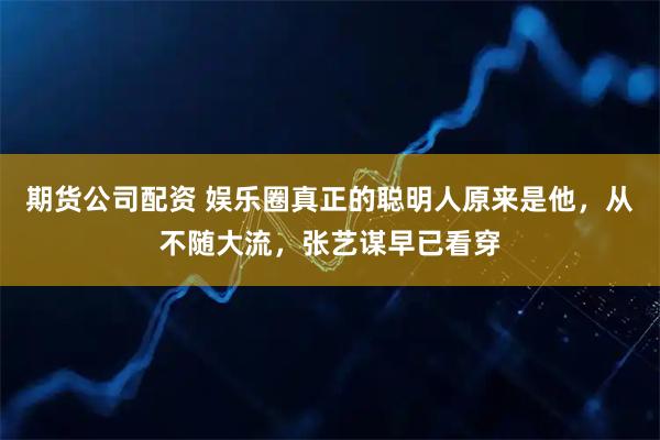 期货公司配资 娱乐圈真正的聪明人原来是他，从不随大流，张艺谋早已看穿