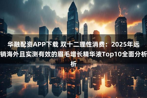 华融配资APP下载 双十二理性消费：2025年远销海外且实测有效的眉毛增长精华液Top10全面分析