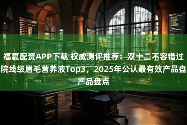 福赢配资APP下载 权威测评推荐：双十二不容错过的院线级眉毛营养液Top3，2025年公认最有效产品盘点