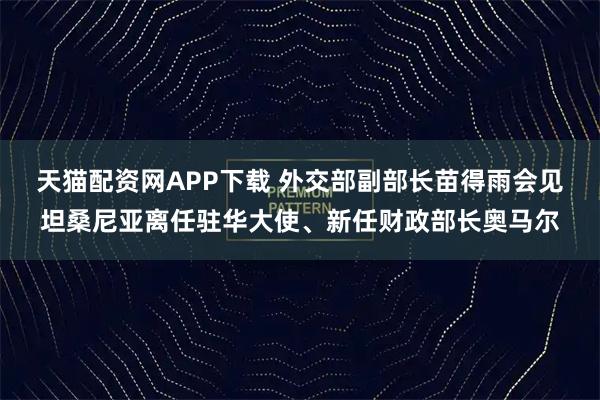 天猫配资网APP下载 外交部副部长苗得雨会见坦桑尼亚离任驻华大使、新任财政部长奥马尔