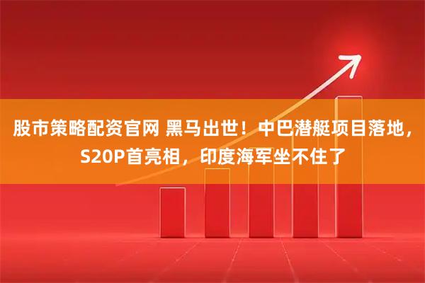 股市策略配资官网 黑马出世！中巴潜艇项目落地，S20P首亮相，印度海军坐不住了