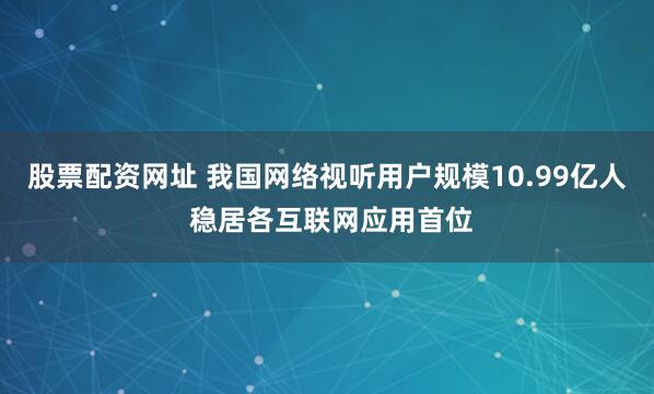 股票配资网址 我国网络视听用户规模10.99亿人 稳居各互联网应用首位