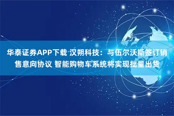 华泰证券APP下载 汉朔科技：与伍尔沃斯签订销售意向协议 智能购物车系统将实现批量出货