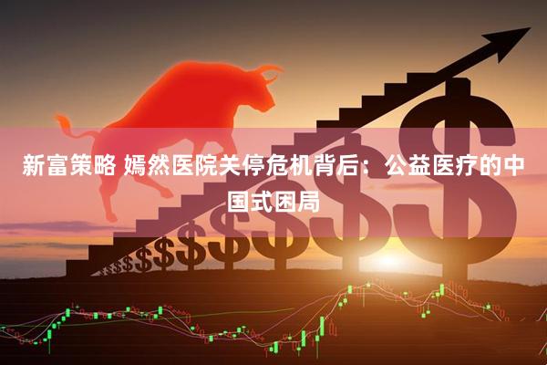 新富策略 嫣然医院关停危机背后：公益医疗的中国式困局