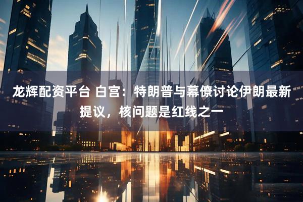 龙辉配资平台 白宫：特朗普与幕僚讨论伊朗最新提议，核问题是红线之一