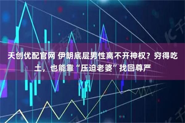 天创优配官网 伊朗底层男性离不开神权？穷得吃土，也能靠“压迫老婆”找回尊严