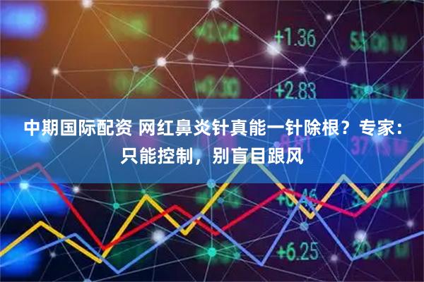 中期国际配资 网红鼻炎针真能一针除根?专家:只能控制,别盲目跟风