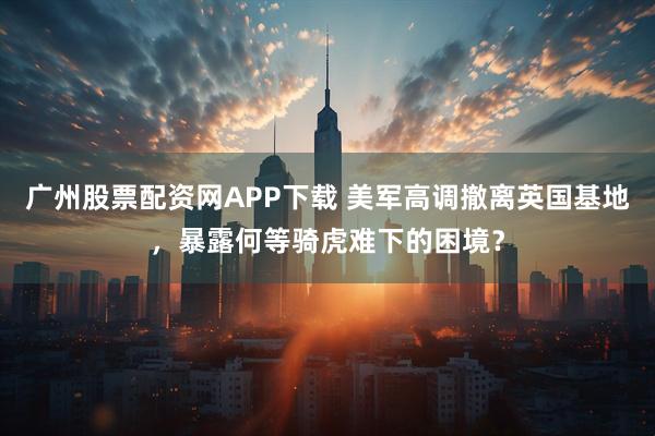 广州股票配资网APP下载 美军高调撤离英国基地，暴露何等骑虎难下的困境？