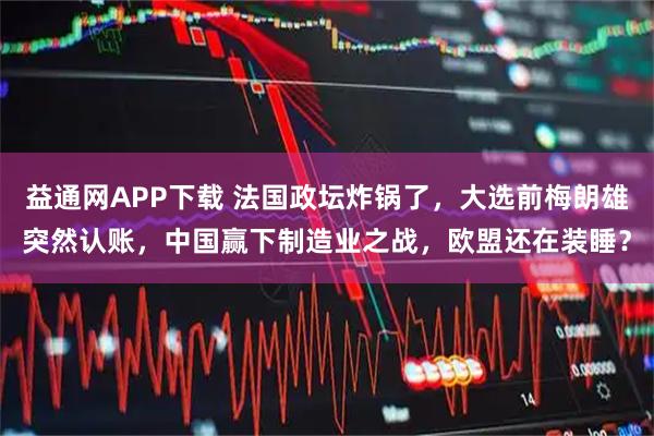 益通网APP下载 法国政坛炸锅了，大选前梅朗雄突然认账，中国赢下制造业之战，欧盟还在装睡？