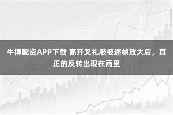 牛博配资APP下载 高开叉礼服被逐帧放大后，真正的反转出现在雨里