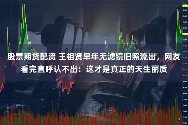 股票期货配资 王祖贤早年无滤镜旧照流出，网友看完直呼认不出：这才是真正的天生丽质